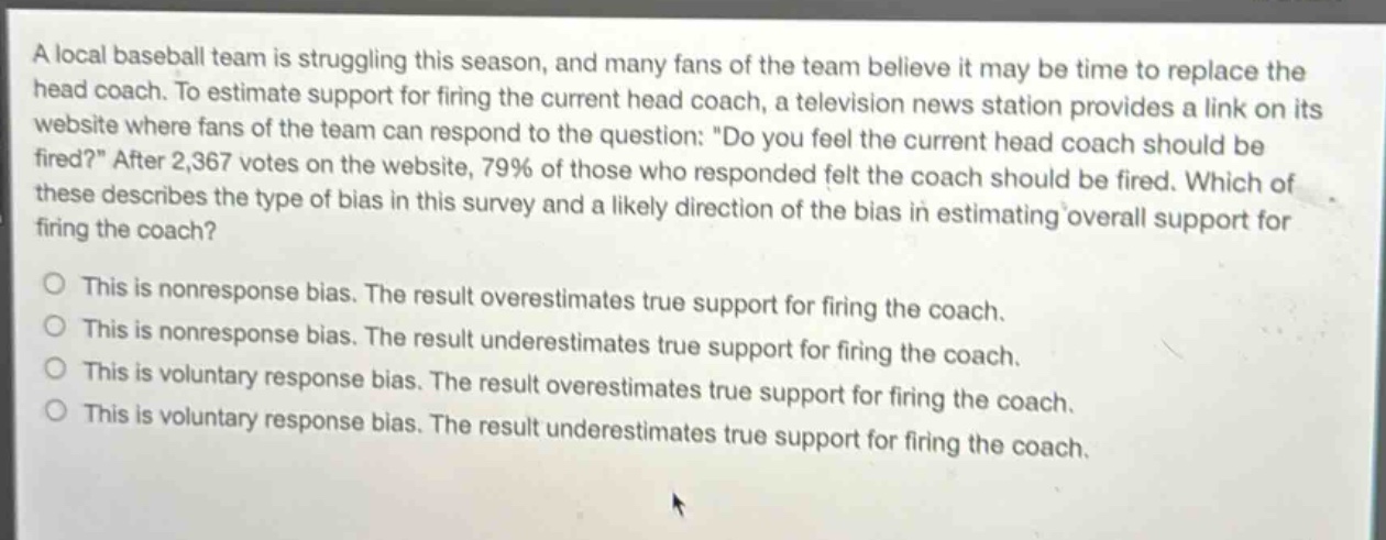 a local baseball team is struggling this season, and many fans of the team believe it may be time to replace the head coach. to estimate support for firing the current head coach, a television news station provides a link on its website where fans of the team can respond to the question: \do you feel the current head coach should be fired?\ after 2,367 votes on the website, 79% of those who responded felt the coach should be fired. which of these describes the type of bias in this survey and a likely direction of the bias in estimating overall support for firing the coach?\no this is nonresponse bias. the result overestimates true support for firing the coach.\no this is nonresponse bias. the result underestimates true support for firing the coach.\no this is voluntary response bias. the result overestimates true support for firing the coach.\no this is voluntary response bias. the result underestimates true support for firing the coach.