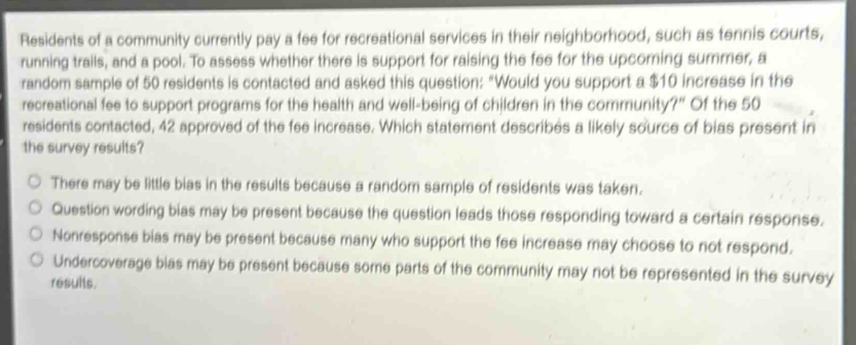 residents of a community currently pay a fee for recreational services in their neighborhood, such as tennis courts, running trails, and a pool. to assess whether there is support for raising the fee for the upcoming summer, a random sample of 50 residents is contacted and asked this question: would you support a $10 increase in the recreational fee to support programs for the health and well - being of children in the community? of the 50 residents contacted, 42 approved of the fee increase. which statement describes a likely source of bias present in the survey results?\nthere may be little bias in the results because a random sample of residents was taken.\nquestion wording bias may be present because the question leads those responding toward a certain response.\nnonresponse bias may be present because many who support the fee increase may choose to not respond.\nundercoverage bias may be present because some parts of the community may not be represented in the survey results.