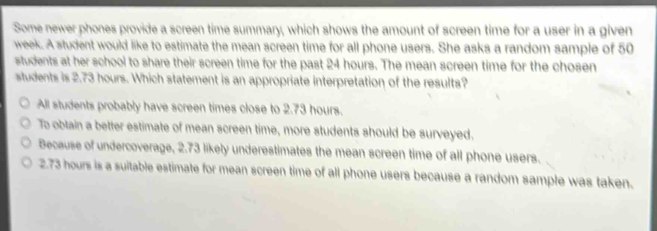 some newer phones provide a screen time summary, which shows the amount of screen time for a user in a given week. a student would like to estimate the mean screen time for all phone users. she asks a random sample of 50 students at her school to share their screen time for the past 24 hours. the mean screen time for the chosen students is 2.73 hours. which statement is an appropriate interpretation of the results?\no all students probably have screen times close to 2.73 hours.\no to obtain a better estimate of mean screen time, more students should be surveyed.\no because of undercoverage, 2.73 likely underestimates the mean screen time of all phone users.\no 2.73 hours is a suitable estimate for mean screen time of all phone users because a random sample was taken.