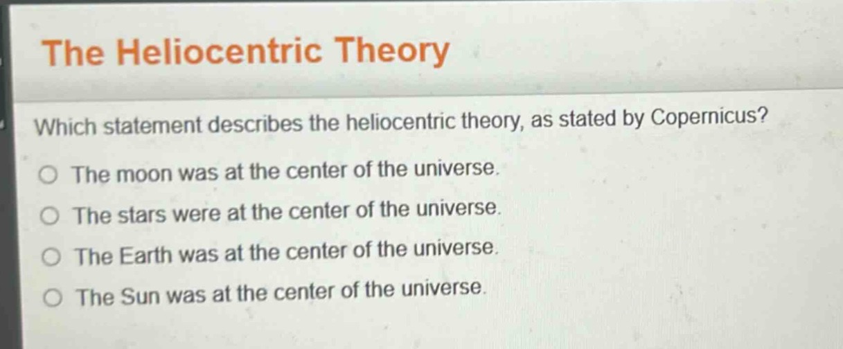 the heliocentric theory\nwhich statement describes the heliocentric theory, as stated by copernicus?\nthe moon was at the center of the universe.\nthe stars were at the center of the universe.\nthe earth was at the center of the universe.\nthe sun was at the center of the universe.
