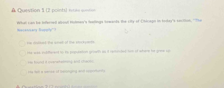 question 1 (2 points) retake question what can be inferred about holmess feelings towards the city of chicago in todays section, \the necessary supply\? he disliked the smell of the stockyards. he was indifferent to its population growth as it reminded him of where he grew up. he found it overwhelming and chaotic. he felt a sense of belonging and opportunity.
