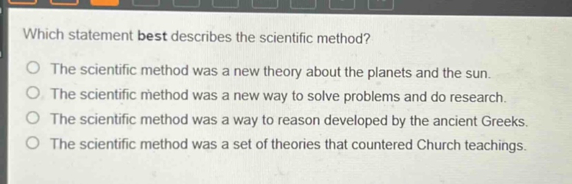 which statement best describes the scientific method?\no the scientific method was a new theory about the planets and the sun.\no the scientific method was a new way to solve problems and do research.\no the scientific method was a way to reason developed by the ancient greeks.\no the scientific method was a set of theories that countered church teachings.