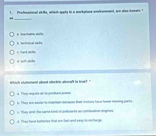 1. professional skills, which apply in a workplace environment, are also known as ________. a. teachable skills b. technical skills c. hard skills d. soft skills which statement about electric aircraft is true? a. they require air to produce power. b. they are easier to maintain because their motors have fewer moving parts. c. they emit the same kind of pollutants as combustion engines. d. they have batteries that are fast and easy to recharge.