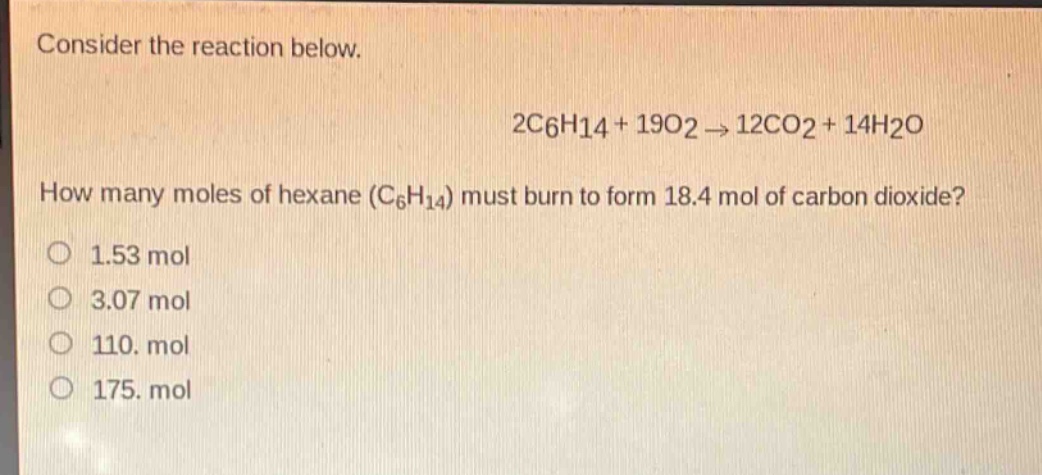 consider the reaction below.\n2c6h14 + 19o2 → 12co2 + 14h2o\nhow many moles of hexane (c6h14) must burn to form 18.4 mol of carbon dioxide?\no 1.53 mol\no 3.07 mol\no 110. mol\no 175. mol