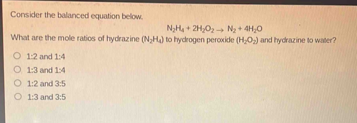 consider the balanced equation below. n₂h₄ + 2h₂o₂ → n₂ + 4h₂o what are the mole ratios of hydrazine (n₂h₄) to hydrogen peroxide (h₂o₂) and hydrazine to water? 1:2 and 1:4 1:3 and 1:4 1:2 and 3:5 1:3 and 3:5