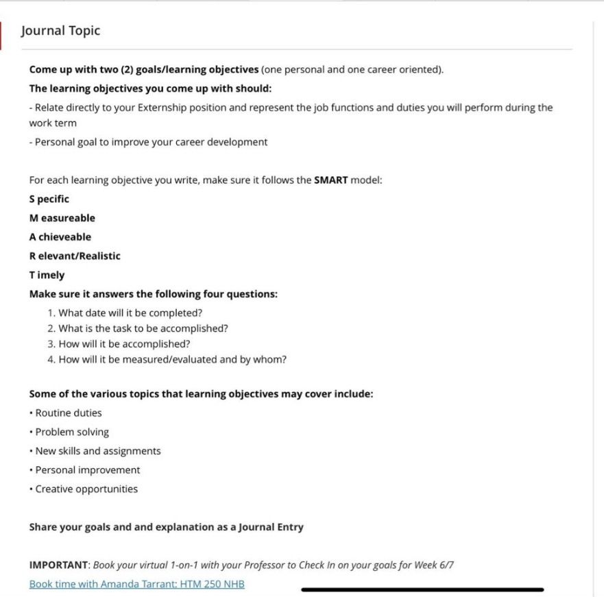 journal topic\ncome up with two (2) goals/learning objectives (one personal and one career oriented).\nthe learning objectives you come up with should:\n- relate directly to your externship position and represent the job functions and duties you will perform during the work term\n- personal goal to improve your career development\n\nfor each learning objective you write, make sure it follows the smart model:\ns pecific\nm easureable\na chievable\nr elevant/realistic\nt imely\n\nmake sure it answers the following four questions:\n1. what date will it be completed?\n2. what is the task to be accomplished?\n3. how will it be accomplished?\n4. how will it be measured/evaluated and by whom?\n\nsome of the various topics that learning objectives may cover include:\n- routine duties\n- problem solving\n- new skills and assignments\n- personal improvement\n- creative opportunities\n\nshare your goals and explanation as a journal entry\n\nimportant: book your virtual 1 - on - 1 with your professor to check in on your goals for week 6/7\nbook time with amanda tarrant: htm 250 nhb