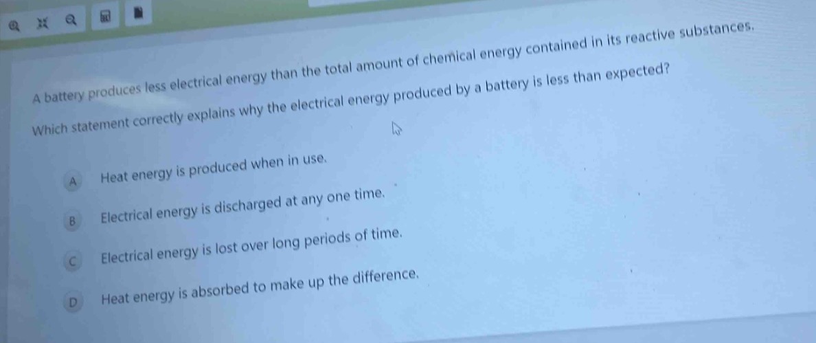 a battery produces less electrical energy than the total amount of chemical energy contained in its reactive substances. which statement correctly explains why the electrical energy produced by a battery is less than expected? a heat energy is produced when in use. b electrical energy is discharged at any one time. c electrical energy is lost over long periods of time. d heat energy is absorbed to make up the difference.