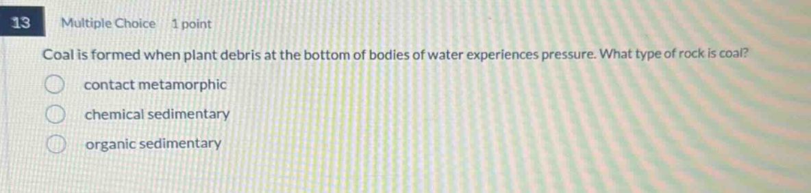13 multiple choice 1 point coal is formed when plant debris at the bottom of bodies of water experiences pressure. what type of rock is coal? contact metamorphic chemical sedimentary organic sedimentary
