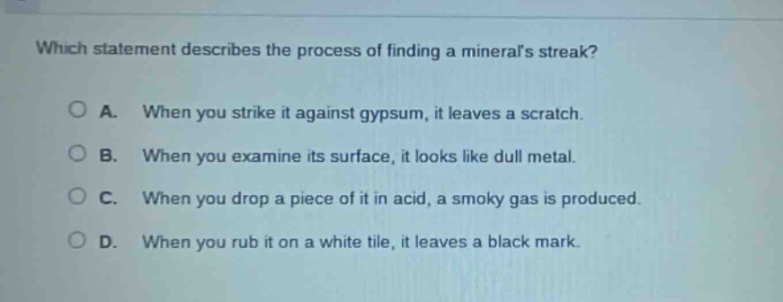 which statement describes the process of finding a minerals streak?\na. when you strike it against gypsum, it leaves a scratch.\nb. when you examine its surface, it looks like dull metal.\nc. when you drop a piece of it in acid, a smoky gas is produced.\nd. when you rub it on a white tile, it leaves a black mark.