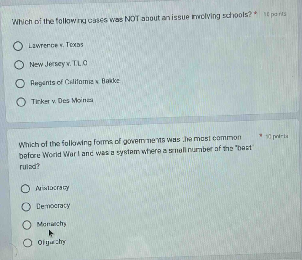 which of the following cases was not about an issue involving schools? * 10 points\n○ lawrence v. texas\n○ new jersey v. t.l.o\n○ regents of california v. bakke\n○ tinker v. des moines\n\nwhich of the following forms of governments was the most common before world war i and was a system where a small number of the \best\ ruled? * 10 points\n○ aristocracy\n○ democracy\n○ monarchy\n○ oligarchy