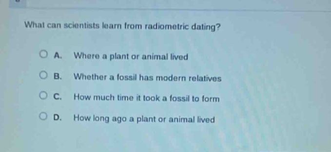 what can scientists learn from radiometric dating?\n\na. where a plant or animal lived\n\nb. whether a fossil has modern relatives\n\nc. how much time it took a fossil to form\n\nd. how long ago a plant or animal lived