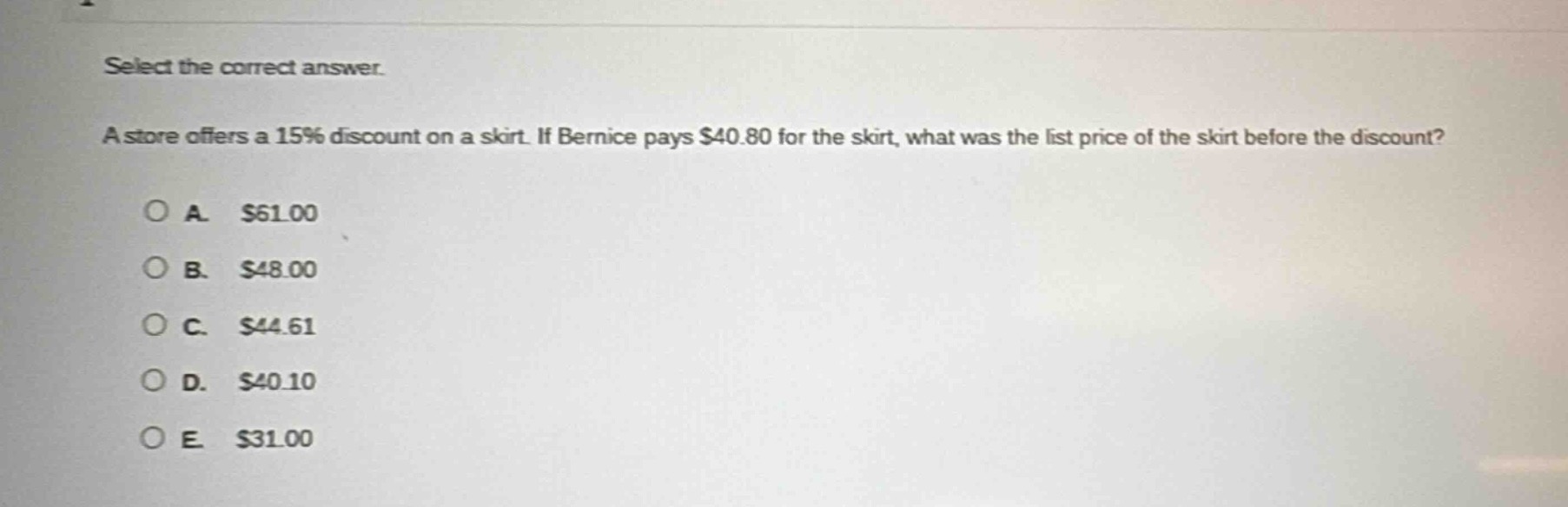 select the correct answer.\na store offers a 15% discount on a skirt. if bernice pays $40.80 for the skirt, what was the list price of the skirt before the discount?\n\na. $61.00\nb. $48.00\nc. $44.61\nd. $40.10\ne. $31.00