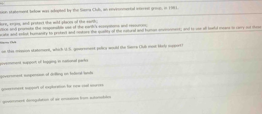 the mission statement below was adopted by the sierra club, an environmental interest group, in 1981.\nexplore, enjoy, and protect the wild places of the earth;\npractice and promote the responsible use of the earths ecosystems and resources;\neducate and enlist humanity to protect and restore the quality of the natural and human environment; and to use all lawful means to carry out these.\nbased on this mission statement, which u.s. government policy would the sierra club most likely support?\na. government support of logging in national parks\nb. government suspension of drilling on federal lands\nc. government support of exploration for new coal sources\nd. government deregulation of air emissions from automobiles