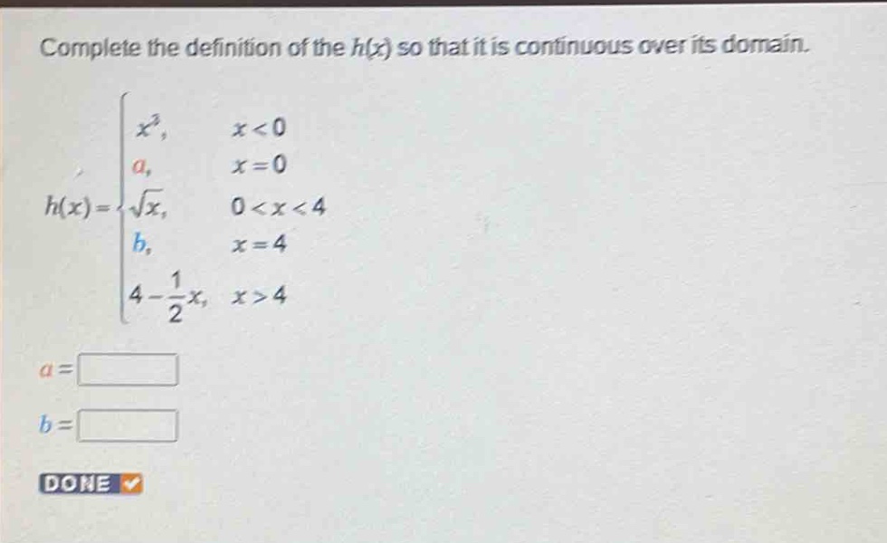 complete the definition of the h(x) so that it is continuous over its domain.\nh(x)=\\begin{cases}x^{3},&x < 0\\\\a,&x = 0\\\\\\sqrt{x},&0 < x < 4\\\\b,&x = 4\\\\4-\\frac{1}{2}x,&x > 4\\end{cases}\na = \\\nb = \\\ndone
