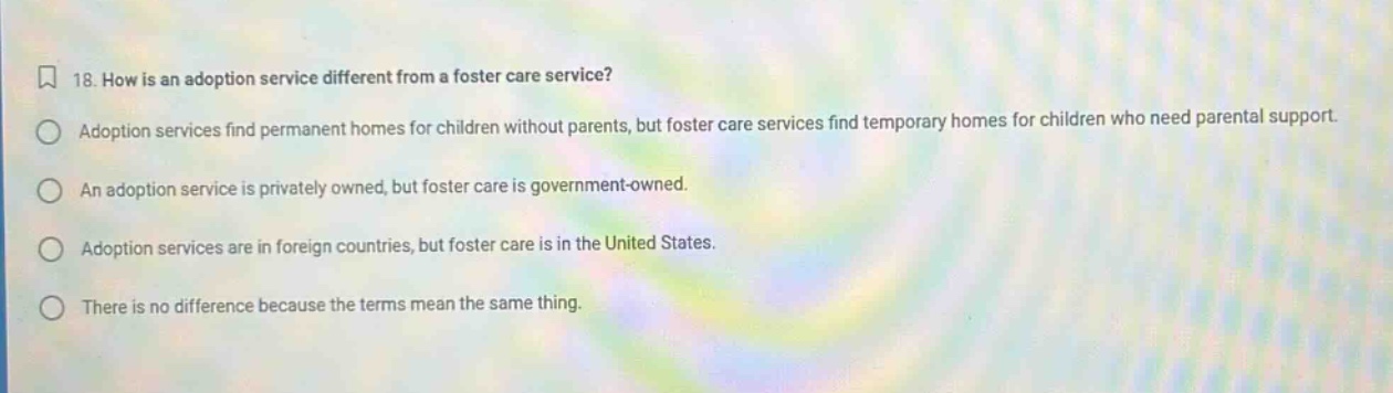 18. how is an adoption service different from a foster care service? adoption services find permanent homes for children without parents, but foster care services find temporary homes for children who need parental support. an adoption service is privately owned, but foster care is government - owned. adoption services are in foreign countries, but foster care is in the united states. there is no difference because the terms mean the same thing.