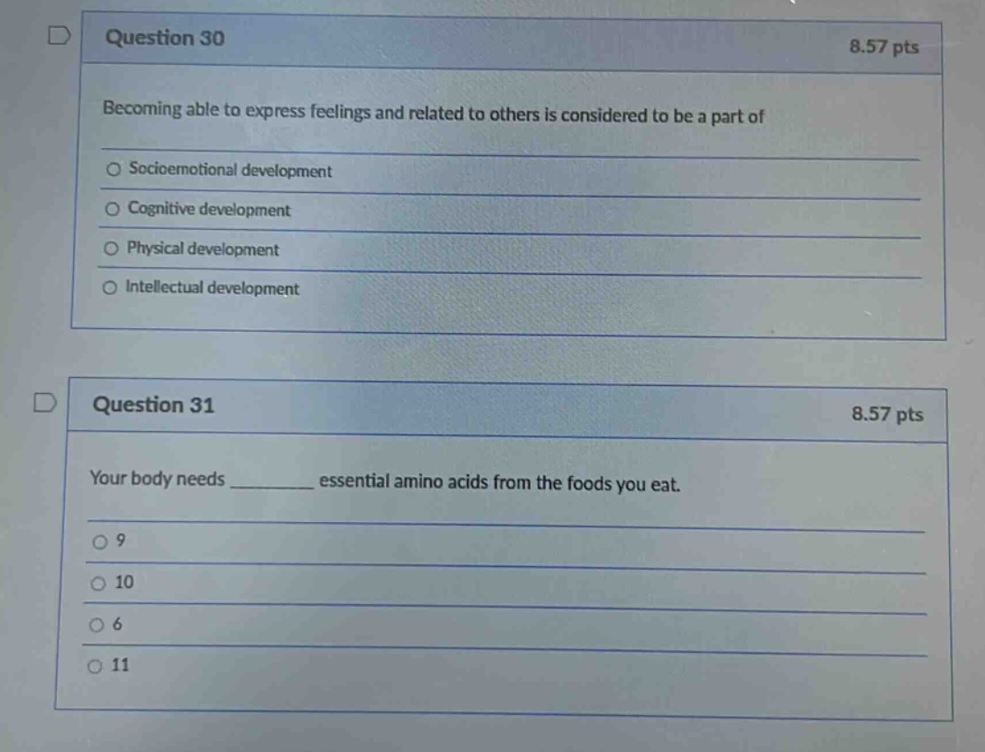 question 30\n8.57 pts\nbecoming able to express feelings and related to others is considered to be a part of\n○ socioemotional development\n○ cognitive development\n○ physical development\n○ intellectual development\nquestion 31\n8.57 pts\nyour body needs ______ essential amino acids from the foods you eat.\n○ 9\n○ 10\n○ 6\n○ 11