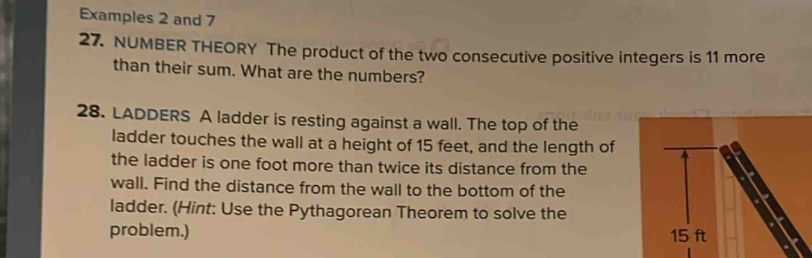 examples 2 and 7\n27. number theory the product of the two consecutive positive integers is 11 more than their sum. what are the numbers?\n28. ladders a ladder is resting against a wall. the top of the ladder touches the wall at a height of 15 feet, and the length of the ladder is one foot more than twice its distance from the wall. find the distance from the wall to the bottom of the ladder. (hint: use the pythagorean theorem to solve the problem.)