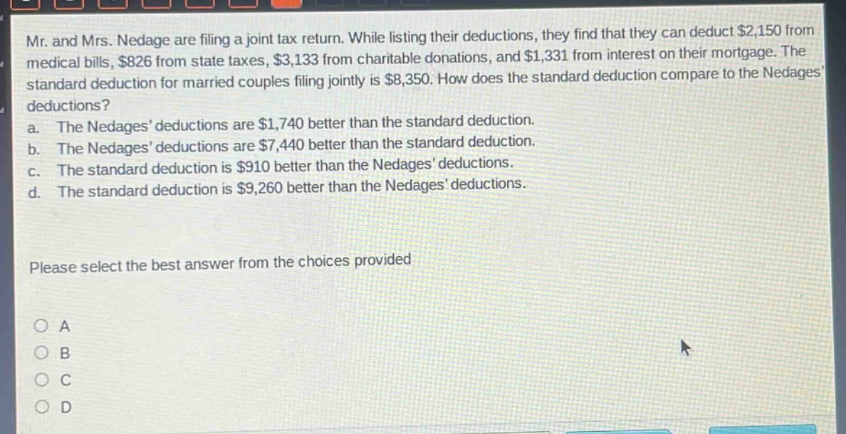 mr. and mrs. nedage are filing a joint tax return. while listing their deductions, they find that they can deduct $2,150 from medical bills, $826 from state taxes, $3,133 from charitable donations, and $1,331 from interest on their mortgage. the standard deduction for married couples filing jointly is $8,350. how does the standard deduction compare to the nedages deductions?\na. the nedages deductions are $1,740 better than the standard deduction.\nb. the nedages deductions are $7,440 better than the standard deduction.\nc. the standard deduction is $910 better than the nedages deductions.\nd. the standard deduction is $9,260 better than the nedages deductions.\nplease select the best answer from the choices provided\no a\no b\no c\no d