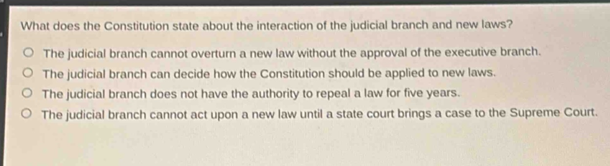 what does the constitution state about the interaction of the judicial branch and new laws?\nthe judicial branch cannot overturn a new law without the approval of the executive branch.\nthe judicial branch can decide how the constitution should be applied to new laws.\nthe judicial branch does not have the authority to repeal a law for five years.\nthe judicial branch cannot act upon a new law until a state court brings a case to the supreme court.