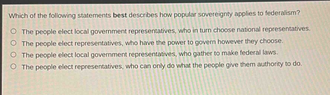 which of the following statements best describes how popular sovereignty applies to federalism?\nthe people elect local government representatives, who in turn choose national representatives.\nthe people elect representatives, who have the power to govern however they choose.\nthe people elect local government representatives, who gather to make federal laws.\nthe people elect representatives, who can only do what the people give them authority to do.