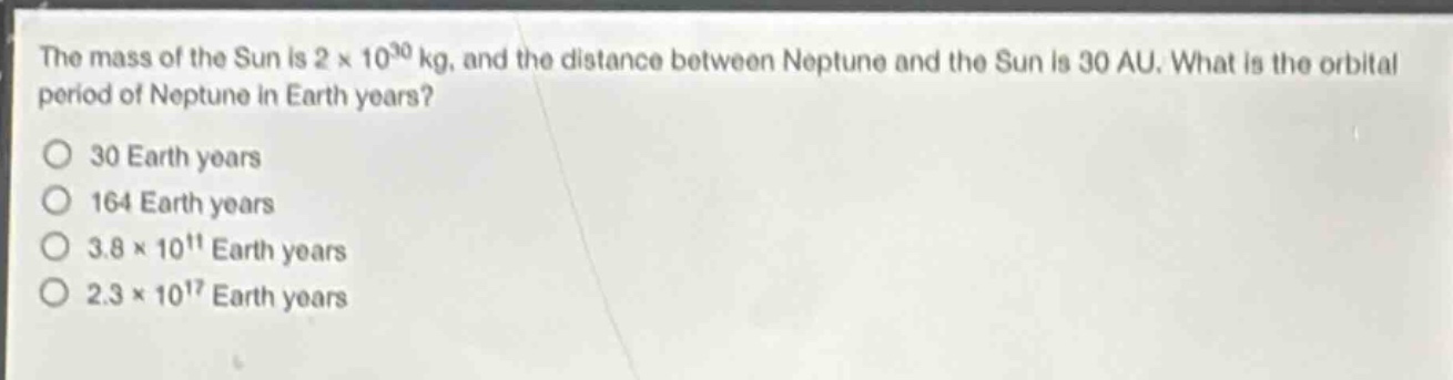the mass of the sun is 2 × 10³⁰ kg, and the distance between neptune and the sun is 30 au. what is the orbital period of neptune in earth years?\no 30 earth years\no 164 earth years\no 3.8 × 10¹¹ earth years\no 2.3 × 10¹⁷ earth years