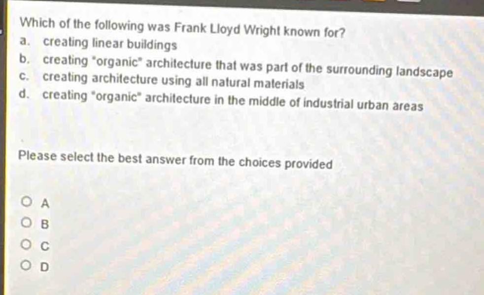 which of the following was frank lloyd wright known for?\na. creating linear buildings\nb. creating \organic\ architecture that was part of the surrounding landscape\nc. creating architecture using all natural materials\nd. creating \organic\ architecture in the middle of industrial urban areas\nplease select the best answer from the choices provided\na\nb\nc\nd