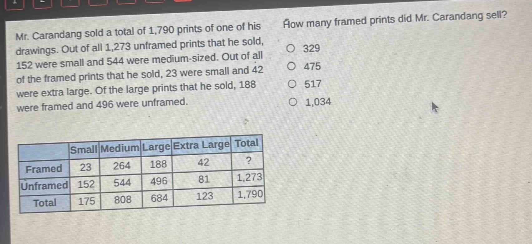 mr. carandang sold a total of 1,790 prints of one of his drawings. out of all 1,273 unframed prints that he sold, 152 were small and 544 were medium - sized. out of all of the framed prints that he sold, 23 were small and 42 were extra large. of the large prints that he sold, 188 were framed and 496 were unframed. how many framed prints did mr. carandang sell? 329 475 517 1,034