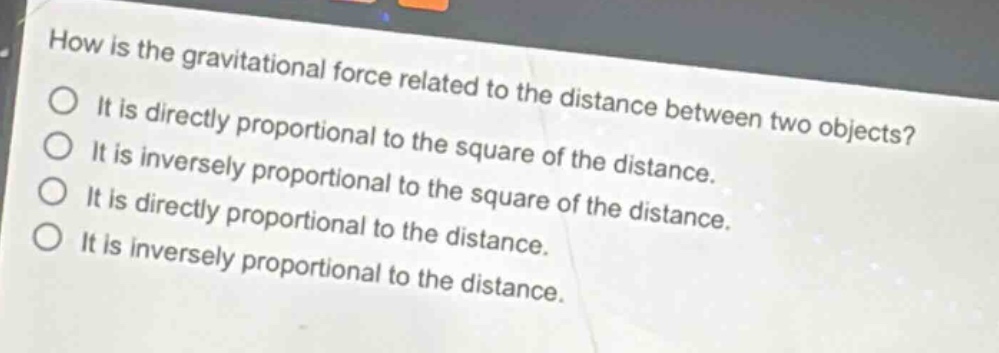 how is the gravitational force related to the distance between two objects?\nit is directly proportional to the square of the distance.\nit is inversely proportional to the square of the distance.\nit is directly proportional to the distance.\nit is inversely proportional to the distance.