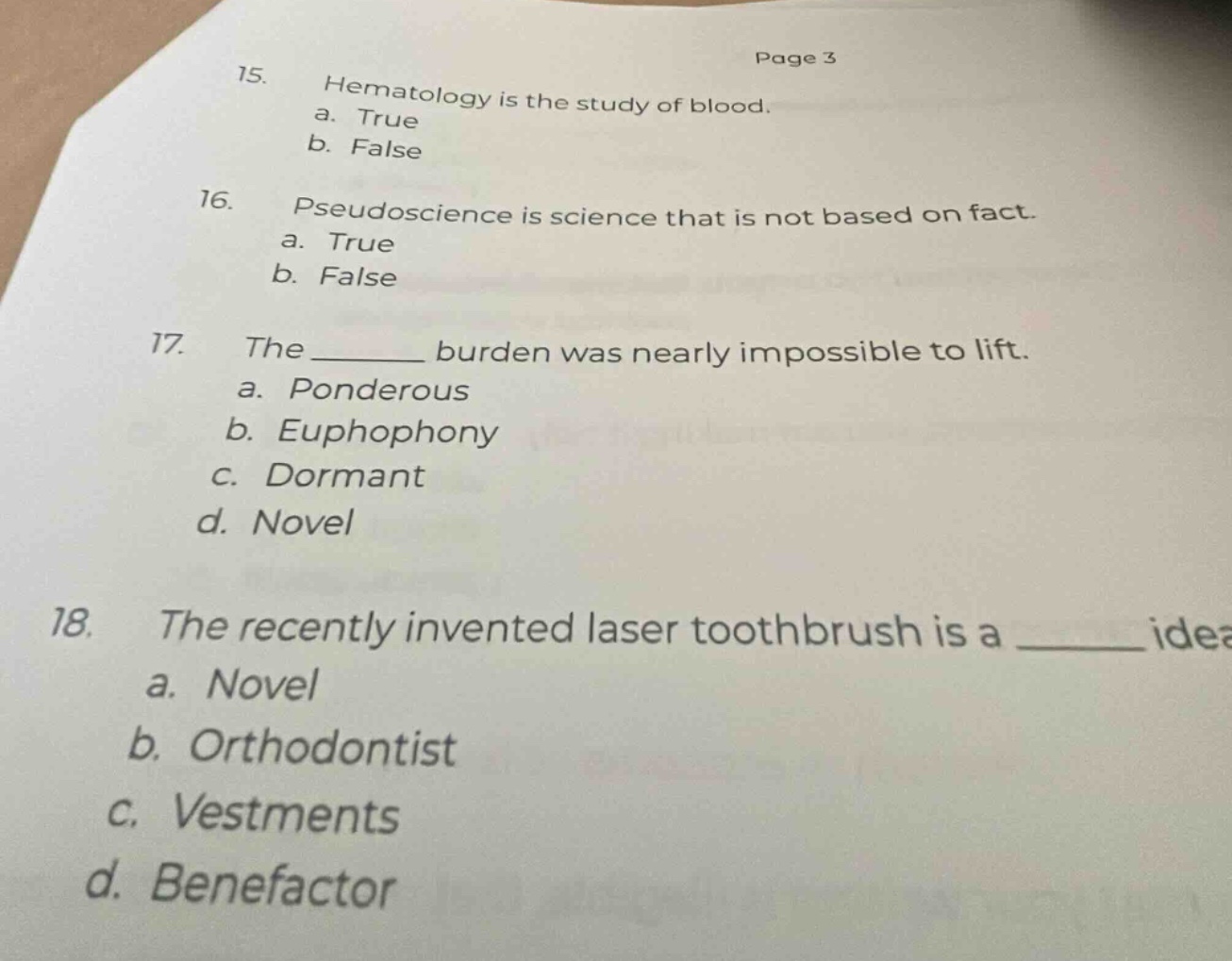15. hematology is the study of blood.\na. true\nb. false\n16. pseudoscience is science that is not based on fact.\na. true\nb. false\n17. the ______ burden was nearly impossible to lift.\na. ponderous\nb. euphophony\nc. dormant\nd. novel\n18. the recently invented laser toothbrush is a ______ idea\na. novel\nb. orthodontist\nc. vestments\nd. benefactor