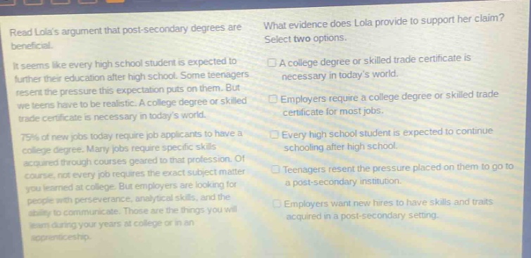 read lolas argument that post - secondary degrees are beneficial.\nit seems like every high school student is expected to further their education after high school. some teenagers resent the pressure this expectation puts on them. but we teens have to be realistic. a college degree or skilled trade certificate is necessary in todays world.\n75% of new jobs today require job applicants to have a college degree. many jobs require specific skills acquired through courses geared to that profession. of course, not every job requires the exact subject matter you learned at college. but employers are looking for people with perseverance, analytical skills, and the ability to communicate. those are the things you will learn during your years at college or in an apprenticeship.\nwhat evidence does lola provide to support her claim? select two options.\n□ a college degree or skilled trade certificate is necessary in todays world.\n□ employers require a college degree or skilled trade certificate for most jobs.\n□ every high school student is expected to continue schooling after high school.\n□ teenagers resent the pressure placed on them to go to a post - secondary institution.\n□ employers want new hires to have skills and traits acquired in a post - secondary setting.