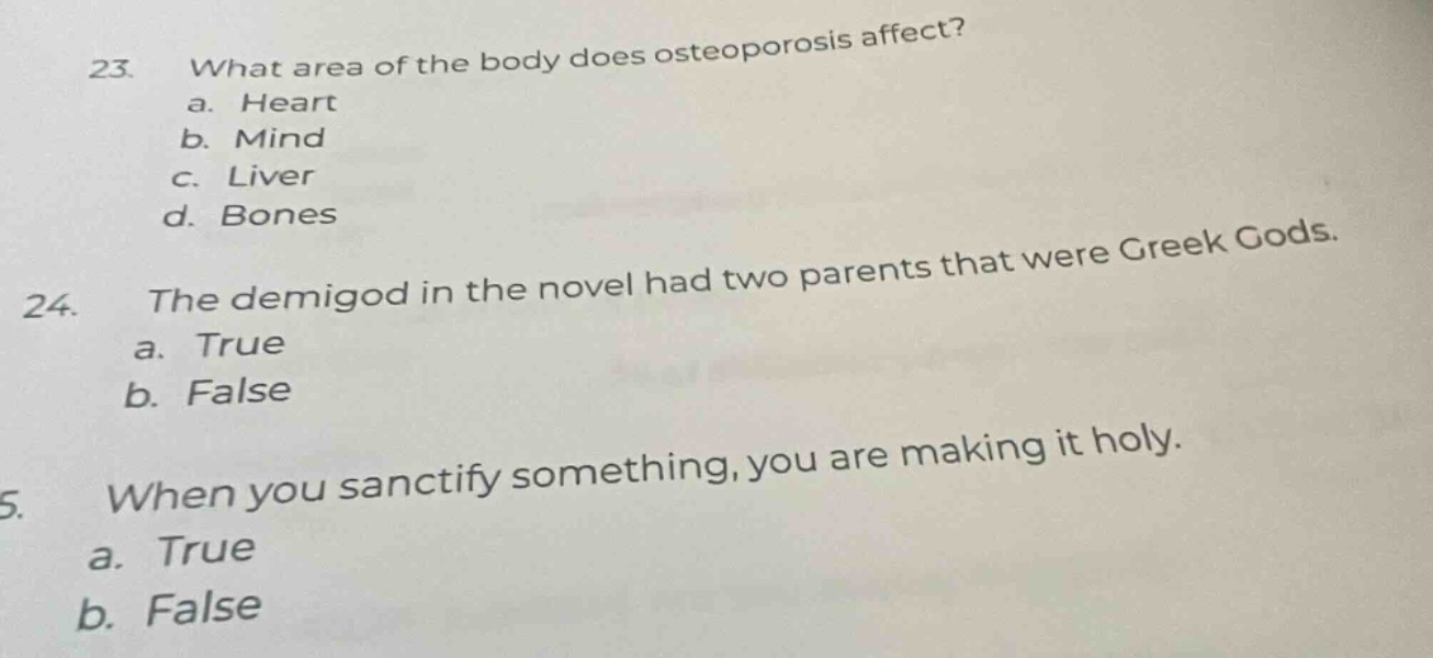 23. what area of the body does osteoporosis affect?\na. heart\nb. mind\nc. liver\nd. bones\n24. the demigod in the novel had two parents that were greek gods.\na. true\nb. false\n25. when you sanctify something, you are making it holy.\na. true\nb. false