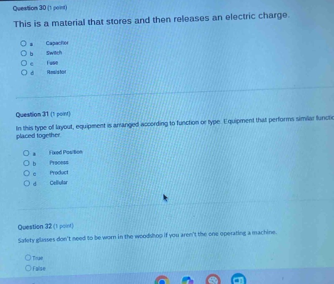 question 30 (1 point)\nthis is a material that stores and then releases an electric charge.\n a capacitor\n b switch\n c fuse\n d resistor\n\nquestion 31 (1 point)\nin this type of layout, equipment is arranged according to function or type. equipment that performs similar functions is placed together.\n a fixed position\n b process\n c product\n d cellular\n\nquestion 32 (1 point)\nsafety glasses dont need to be worn in the woodshop if you arent the one operating a machine.\ntrue\nfalse