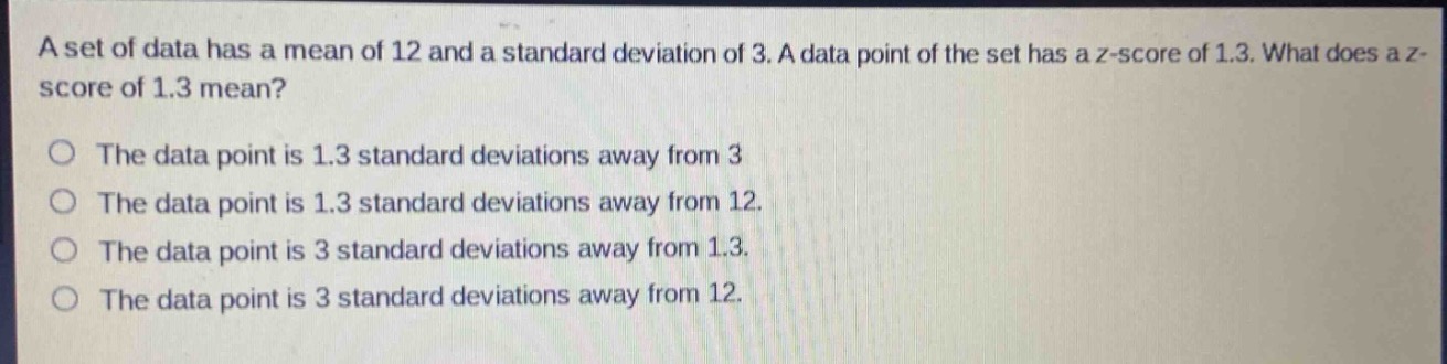 a set of data has a mean of 12 and a standard deviation of 3. a data point of the set has a z - score of 1.3. what does a z - score of 1.3 mean?\no the data point is 1.3 standard deviations away from 3\no the data point is 1.3 standard deviations away from 12.\no the data point is 3 standard deviations away from 1.3.\no the data point is 3 standard deviations away from 12.