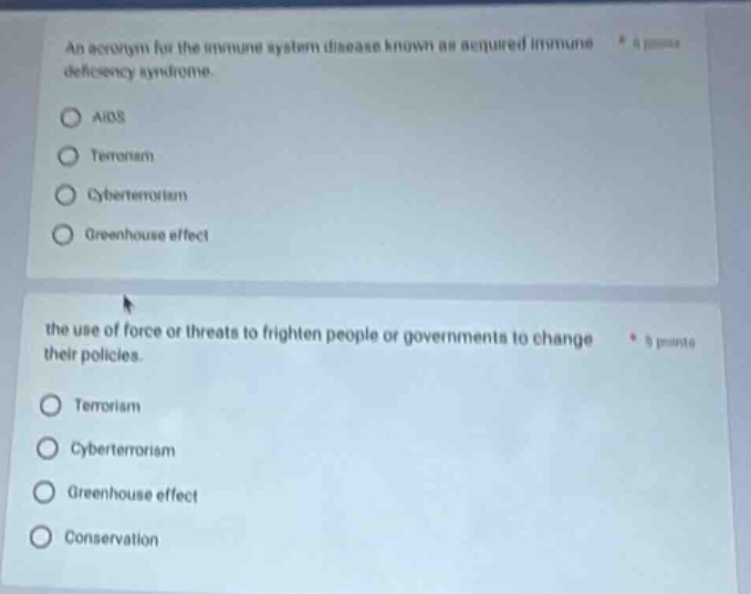 an acronym for the immune - system disease known as acquired immune deficiency syndrome.\naids\nterrorism\ncyberterrorism\ngreenhouse effect\nthe use of force or threats to frighten people or governments to change their policies.\nterrorism\ncyberterrorism\ngreenhouse effect\nconservation
