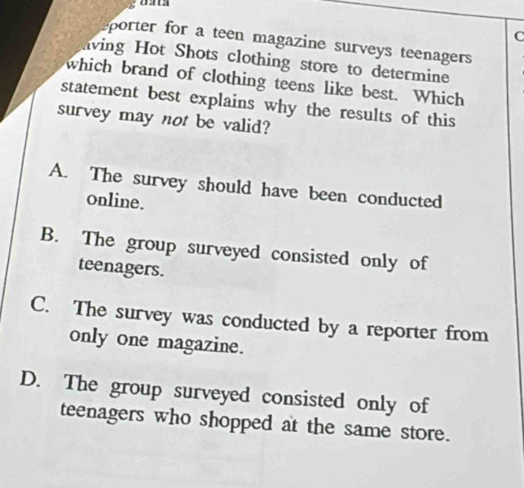 a reporter for a teen magazine surveys teenagers at a hot shots clothing store to determine which brand of clothing teens like best. which statement best explains why the results of this survey may not be valid? a. the survey should have been conducted online. b. the group surveyed consisted only of teenagers. c. the survey was conducted by a reporter from only one magazine. d. the group surveyed consisted only of teenagers who shopped at the same store.