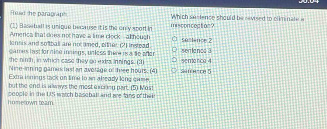 read the paragraph. (1) baseball is unique because it is the only sport in america that does not have a time - clock—although tennis and softball are not timed, either. (2) instead, games last for nine innings, unless there is a tie after the ninth, in which case they go extra innings. (3) nine - inning games last an average of three hours. (4) extra innings tack on time to an already long game, but the end is always the most exciting part. (5) most people in the us watch baseball and are fans of their hometown team. which sentence should be revised to eliminate a misconception? o sentence 2 o sentence 3 o sentence 4 o sentence 5