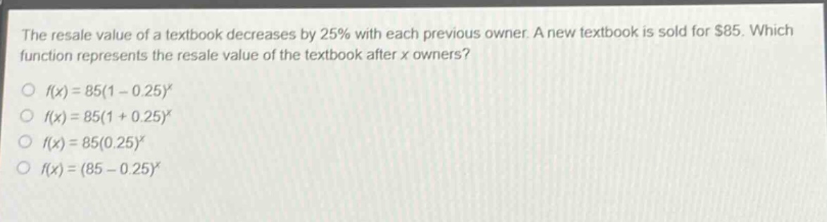 the resale value of a textbook decreases by 25% with each previous owner. a new textbook is sold for $85. which function represents the resale value of the textbook after x owners?\n○ (f(x)=85(1 - 0.25)^x)\n○ (f(x)=85(1 + 0.25)^x)\n○ (f(x)=85(0.25)^x)\n○ (f(x)=(85 - 0.25)^x)