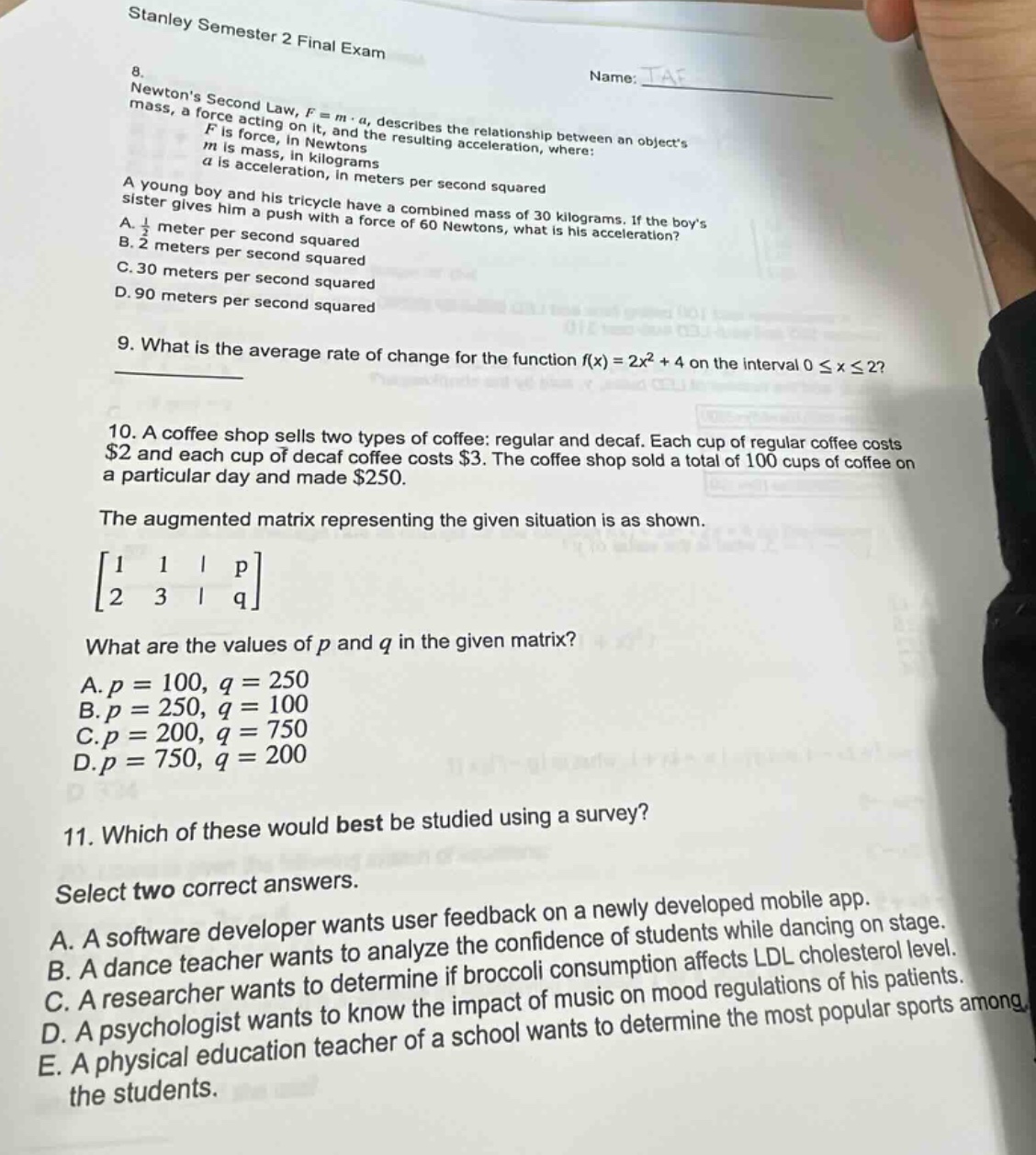 stanley semester 2 final exam\n8. newtons second law, $f = mcdot a$, describes the relationship between an objects mass, a force acting on it, and the resulting acceleration, where:\n$f$ is force, in newtons\n$m$ is mass, in kilograms\n$a$ is acceleration, in meters per second squared\na young boy and his tricycle have a combined mass of 30 kilograms. if the boys sister gives him a push with a force of 60 newtons, what is his acceleration?\na. $\frac{1}{2}$ meter per second squared\nb. 2 meters per second squared\nc. 30 meters per second squared\nd. 90 meters per second squared\n9. what is the average rate of change for the function $f(x)=2x^{2}+4$ on the interval $0leq xleq2$?\n10. a coffee shop sells two types of coffee: regular and decaf. each cup of regular coffee costs $2 and each cup of decaf coffee costs $3. the coffee shop sold a total of 100 cups of coffee on a particular day and made $250.\nthe augmented matrix representing the given situation is as shown.\n$\\begin{bmatrix}1&1&|&p\\2&3&|&q\\end{bmatrix}$\nwhat are the values of $p$ and $q$ in the given matrix?\na. $p = 100, q = 250$\nb. $p = 250, q = 100$\nc. $p = 200, q = 750$\nd. $p = 750, q = 200$\n11. which of these would best be studied using a survey?\nselect two correct answers.\na. a software developer wants user feedback on a newly developed mobile app.\nb. a dance teacher wants to analyze the confidence of students while dancing on stage.\nc. a researcher wants to determine if broccoli consumption affects ldl cholesterol level.\nd. a psychologist wants to know the impact of music on mood regulations of his patients.\ne. a physical education teacher of a school wants to determine the most popular sports among the students.