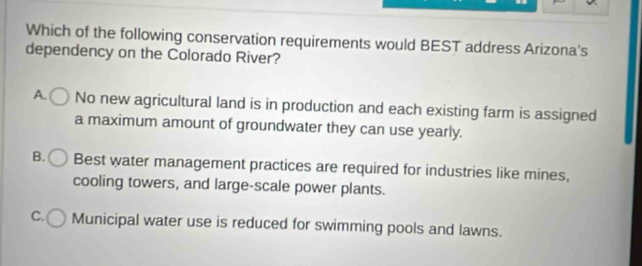 which of the following conservation requirements would best address arizonas dependency on the colorado river?\na. no new agricultural land is in production and each existing farm is assigned a maximum amount of groundwater they can use yearly.\nb. best water management practices are required for industries like mines, cooling towers, and large - scale power plants.\nc. municipal water use is reduced for swimming pools and lawns.