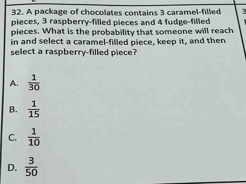 32. a package of chocolates contains 3 caramel - filled pieces, 3 raspberry - filled pieces and 4 fudge - filled pieces. what is the probability that someone will reach in and select a caramel - filled piece, keep it, and then select a raspberry - filled piece?\na. $\frac{1}{30}$\nb. $\frac{1}{15}$\nc. $\frac{1}{10}$\nd. $\frac{3}{50}$