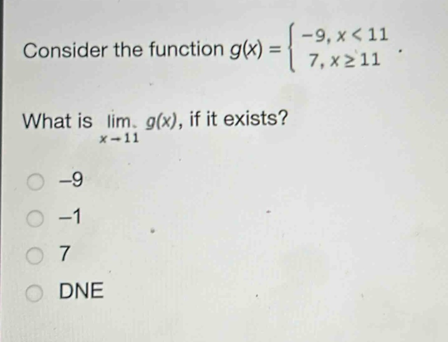 consider the function $g(x)=\begin{cases}-9,x < 11\\7,xgeq11end{cases}$. what is $lim_{x\rightarrow11}g(x)$, if it exists?\n-9\n-1\n7\ndne