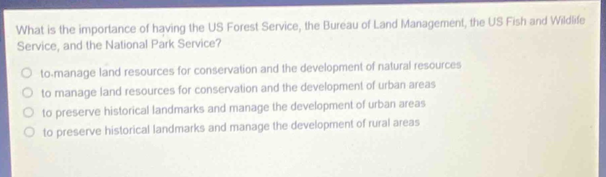 what is the importance of having the us forest service, the bureau of land management, the us fish and wildlife service, and the national park service?\n to.manage land resources for conservation and the development of natural resources\n to manage land resources for conservation and the development of urban areas\n to preserve historical landmarks and manage the development of urban areas\n to preserve historical landmarks and manage the development of rural areas