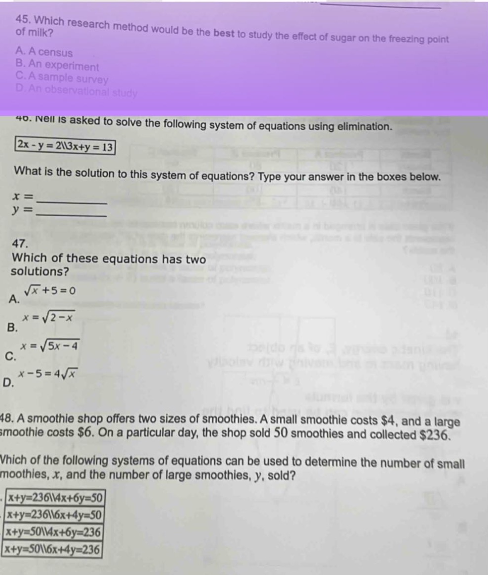 45. which research method would be the best to study the effect of sugar on the freezing point of milk?\na. a census\nb. an experiment\nc. a sample survey\nd. an observational study\n46. neil is asked to solve the following system of equations using elimination.\n2x - y = 2\\3x + y = 13\nwhat is the solution to this system of equations? type your answer in the boxes below.\nx = \n y = \n47. which of these equations has two solutions?\na. \\sqrt{x}+5 = 0\nb. x = \\sqrt{2 - x}\nc. x = \\sqrt{5x - 4}\nd. x - 5 = 4\\sqrt{x}\n48. a smoothie shop offers two sizes of smoothies. a small smoothie costs $4, and a large smoothie costs $6. on a particular day, the shop sold 50 smoothies and collected $236. which of the following systems of equations can be used to determine the number of small smoothies, x, and the number of large smoothies, y, sold?\nx + y = 236\\4x + 6y = 50\nx + y = 236\\6x + 4y = 50\nx + y = 50\\4x + 6y = 236\nx + y = 50\\6x + 4y = 236