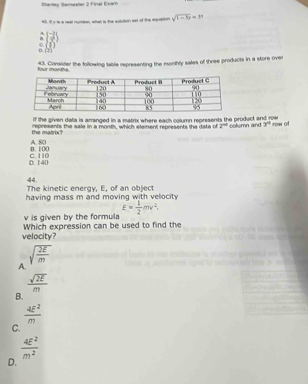 stanley semester 2 final exam\n42. if y is a real number, what is the solution set of the equation \\(\\sqrt{1 - 5y}=3\\)?\na. \\(\\{-\\frac{8}{5}\\}\\)\nb. \\(\\{\\frac{8}{5}\\}\\)\nc. \\(\\{\\frac{2}{5}\\}\\)\nd. \\(\\{2\\}\\)\n43. consider the following table representing the monthly sales of three products in a store over four months.\n| month | product a | product b | product c |\n| ---- | ---- | ---- | ---- |\n| january | 120 | 80 | 90 |\n| february | 150 | 90 | 110 |\n| march | 140 | 100 | 120 |\n| april | 160 | 85 | 95 |\nif the given data is arranged in a matrix where each column represents the product and row represents the sale in a month, which element represents the data of 2nd column and 3rd row of the matrix?\na. 80\nb. 100\nc. 110\nd. 140\n44. the kinetic energy, e, of an object having mass m and moving with velocity v is given by the formula \\(e = \\frac{1}{2}mv^{2}\\). which expression can be used to find the velocity?\na. \\(\\sqrt{\\frac{2e}{m}}\\)\nb. \\(\\frac{\\sqrt{2e}}{m}\\)\nc. \\(\\frac{4e^{2}}{m}\\)\nd. \\(\\frac{4e^{2}}{m^{2}}\\)