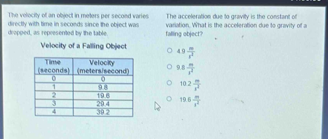 the velocity of an object in meters per second varies directly with time in seconds since the object was dropped, as represented by the table.\nvelocity of a falling object\n| time (seconds) | velocity (meters/second) |\n| ---- | ---- |\n| 0 | 0 |\n| 1 | 9.8 |\n| 2 | 19.6 |\n| 3 | 29.4 |\n| 4 | 39.2 |\nthe acceleration due to gravity is the constant of variation. what is the acceleration due to gravity of a falling object?\n○ 4.9 $\frac{m}{s^{2}}$\n○ 9.8 $\frac{m}{s^{2}}$\n○ 10.2 $\frac{m}{s^{2}}$\n○ 19.6 $\frac{m}{s^{2}}$