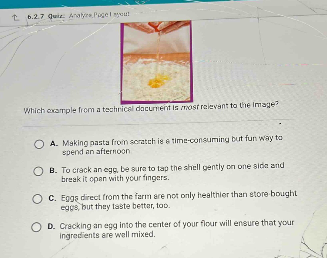 6.2.7 quiz: analyze page layout\nwhich example from a technical document is most relevant to the image?\na. making pasta from scratch is a time - consuming but fun way to spend an afternoon.\nb. to crack an egg, be sure to tap the shell gently on one side and break it open with your fingers.\nc. eggs direct from the farm are not only healthier than store - bought eggs, but they taste better, too.\nd. cracking an egg into the center of your flour will ensure that your ingredients are well mixed.