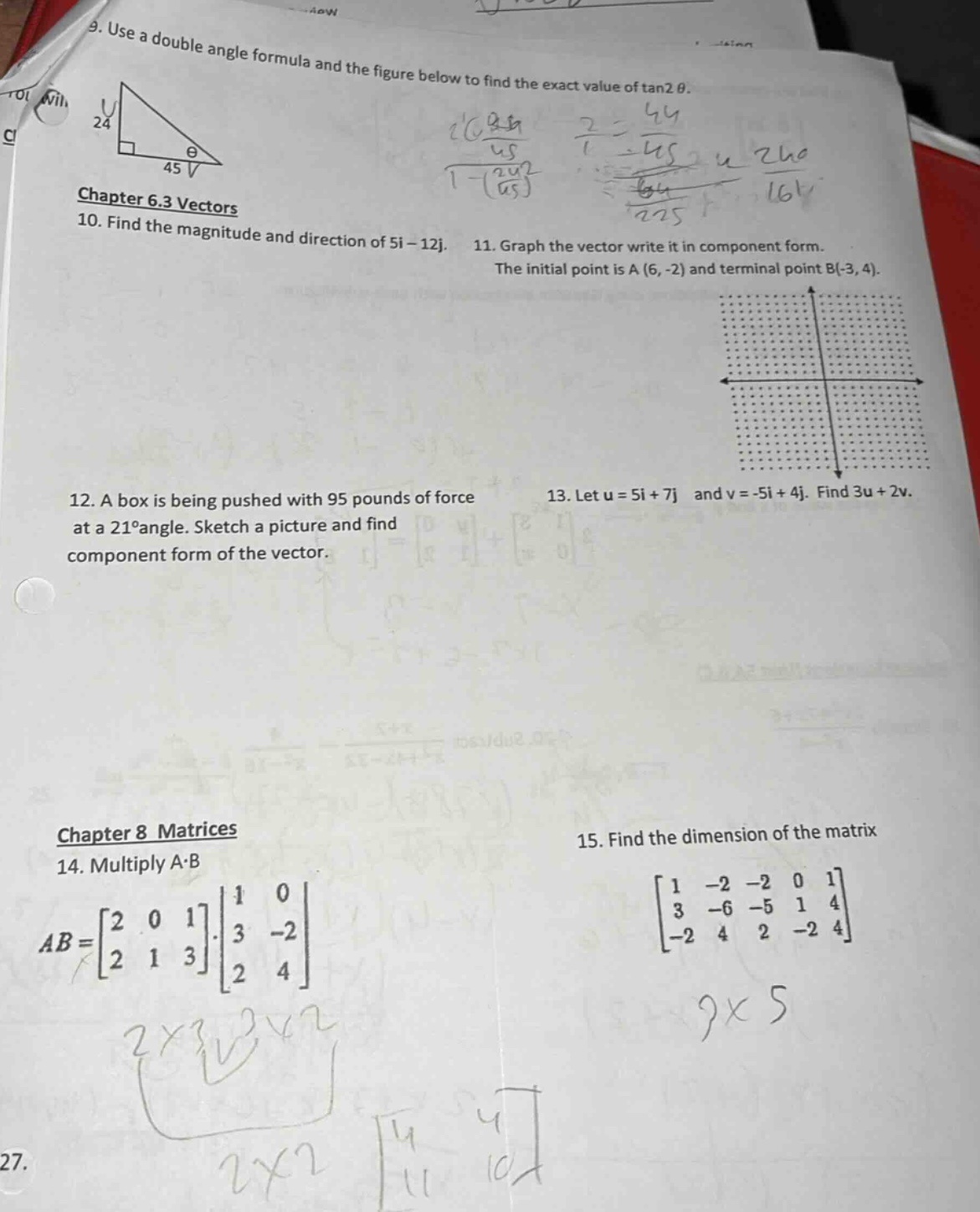 9. use a double - angle formula and the figure below to find the exact value of tan2θ.\nchapter 6.3 vectors\n10. find the magnitude and direction of 5i - 12j.\n11. graph the vector write it in component form. the initial point is a(6, - 2) and terminal point b(-3, 4).\n12. a box is being pushed with 95 pounds of force at a 21°angle. sketch a picture and find component form of the vector.\n13. let u = 5i + 7j and v=-5i + 4j. find 3u + 2v.\nchapter 8 matrices\n14. multiply a·b\nab = \\(\\begin{bmatrix}2&0&1\\\\2&1&3\\end{bmatrix}\\cdot\\begin{bmatrix}1&0\\\\3&-2\\\\2&4\\end{bmatrix}\\)\n15. find the dimension of the matrix \\(\\begin{bmatrix}1&-2&-2&0&1\\\\3&-6&-5&1&4\\\\-2&4&2&-2&4\\end{bmatrix}\\)
