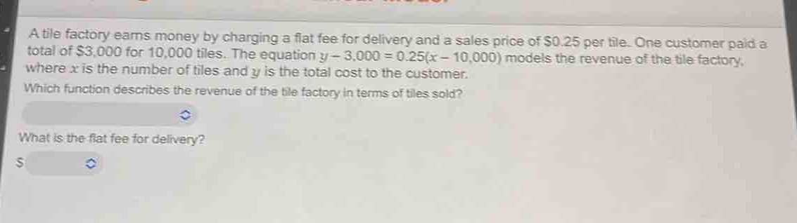 a tile factory earns money by charging a flat fee for delivery and a sales price of $0.25 per tile. one customer paid a total of $3,000 for 10,000 tiles. the equation $y - 3,000 = 0.25(x - 10,000)$ models the revenue of the tile factory, where $x$ is the number of tiles and $y$ is the total cost to the customer. which function describes the revenue of the tile factory in terms of tiles sold? what is the flat - fee for delivery? $