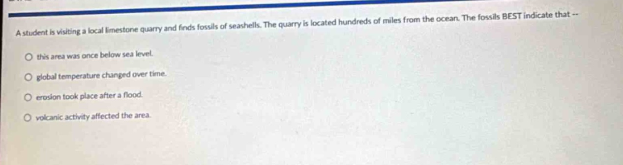 a student is visiting a local limestone quarry and finds fossils of seashells. the quarry is located hundreds of miles from the ocean. the fossils best indicate that -- this area was once below sea level. global temperature changed over time. erosion took place after a flood. volcanic activity affected the area.