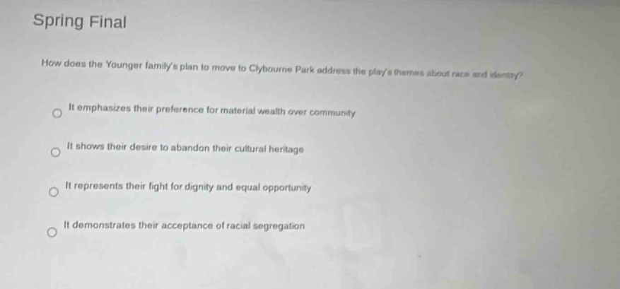 spring final\nhow does the younger familys plan to move to clybourne park address the plays themes about race and identity?\nit emphasizes their preference for material wealth over community\nit shows their desire to abandon their cultural heritage\nit represents their fight for dignity and equal opportunity\nit demonstrates their acceptance of racial segregation